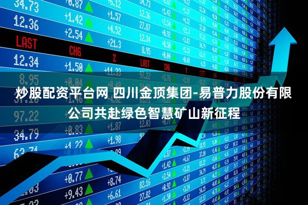 炒股配资平台网 四川金顶集团-易普力股份有限公司共赴绿色智慧矿山新征程