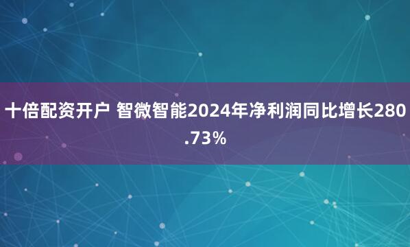 十倍配资开户 智微智能2024年净利润同比增长280.73%