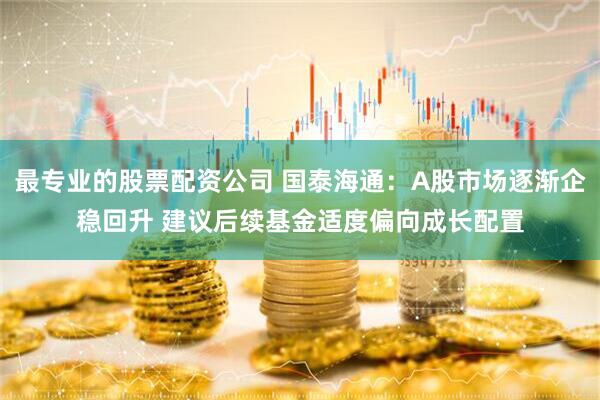 最专业的股票配资公司 国泰海通：A股市场逐渐企稳回升 建议后续基金适度偏向成长配置