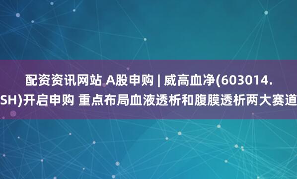 配资资讯网站 A股申购 | 威高血净(603014.SH)开启申购 重点布局血液透析和腹膜透析两大赛道