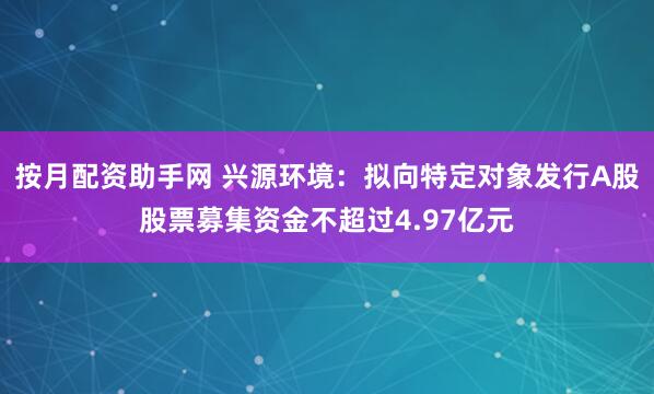 按月配资助手网 兴源环境：拟向特定对象发行A股股票募集资金不超过4.97亿元