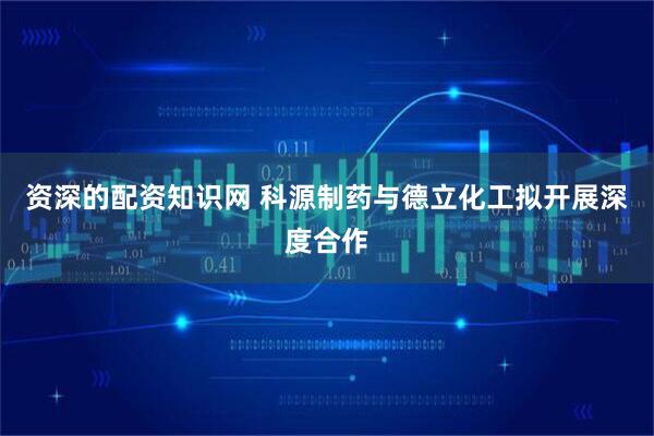 资深的配资知识网 科源制药与德立化工拟开展深度合作