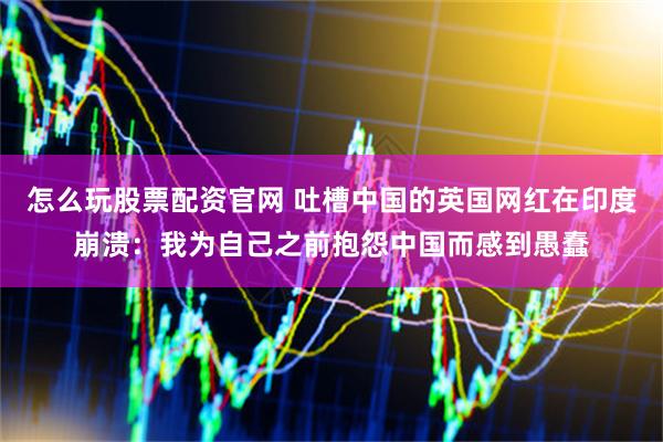 怎么玩股票配资官网 吐槽中国的英国网红在印度崩溃：我为自己之前抱怨中国而感到愚蠢