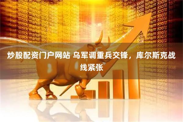 炒股配资门户网站 乌军调重兵交锋，库尔斯克战线紧张