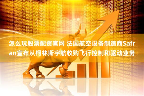 怎么玩股票配资官网 法国航空设备制造商Safran宣布从柯林斯宇航收购飞行控制和驱动业务