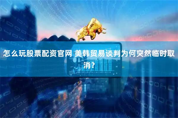 怎么玩股票配资官网 美韩贸易谈判为何突然临时取消？