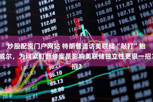炒股配资门户网站 特朗普造访美联储“敲打”鲍威尔，为何紧盯翻修案是影响美联储独立性更狠一招？