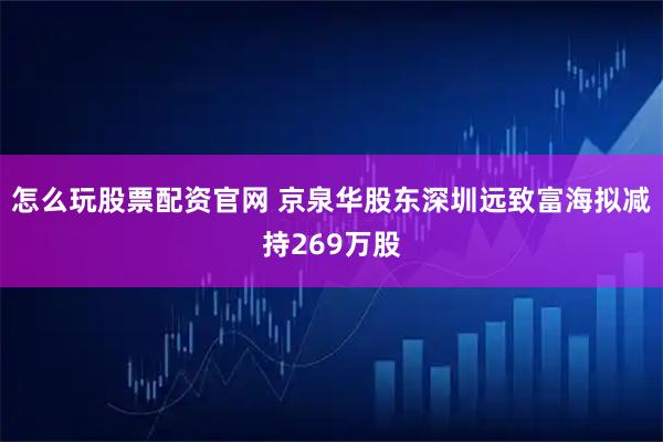 怎么玩股票配资官网 京泉华股东深圳远致富海拟减持269万股