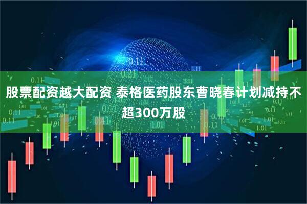 股票配资越大配资 泰格医药股东曹晓春计划减持不超300万股