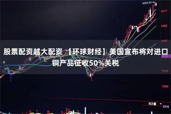 股票配资越大配资 【环球财经】美国宣布将对进口铜产品征收50%关税