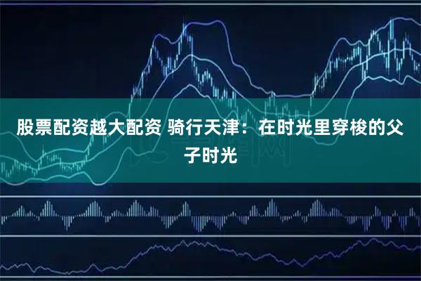 股票配资越大配资 骑行天津：在时光里穿梭的父子时光