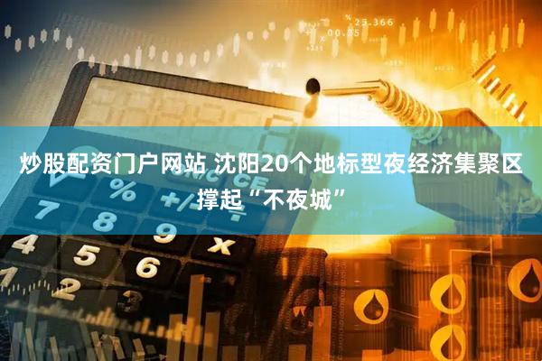 炒股配资门户网站 沈阳20个地标型夜经济集聚区撑起“不夜城”