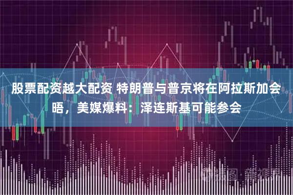 股票配资越大配资 特朗普与普京将在阿拉斯加会晤，美媒爆料：泽连斯基可能参会