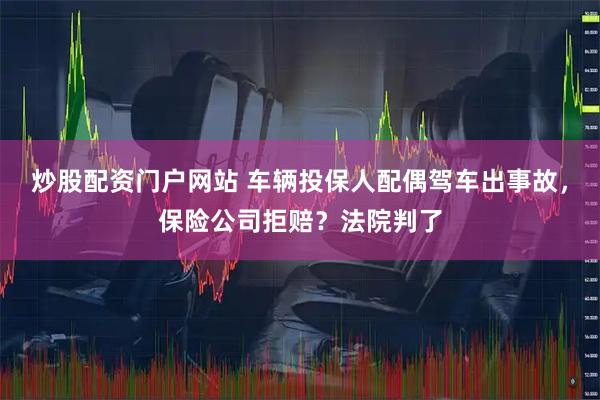 炒股配资门户网站 车辆投保人配偶驾车出事故，保险公司拒赔？法院判了