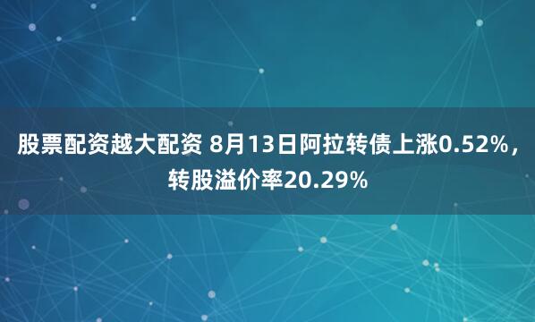 股票配资越大配资 8月13日阿拉转债上涨0.52%，转股溢价率20.29%