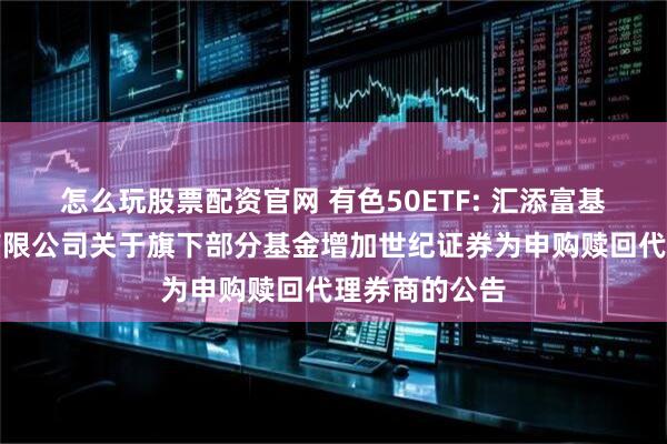 怎么玩股票配资官网 有色50ETF: 汇添富基金管理股份有限公司关于旗下部分基金增加世纪证券为申购赎回代理券商的公告