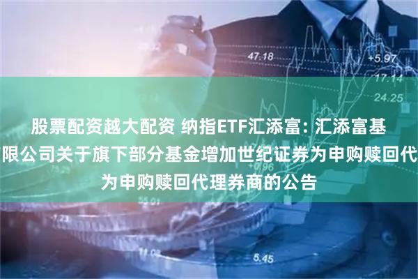 股票配资越大配资 纳指ETF汇添富: 汇添富基金管理股份有限公司关于旗下部分基金增加世纪证券为申购赎回代理券商的公告