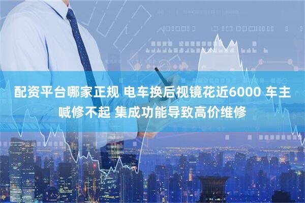配资平台哪家正规 电车换后视镜花近6000 车主喊修不起 集成功能导致高价维修