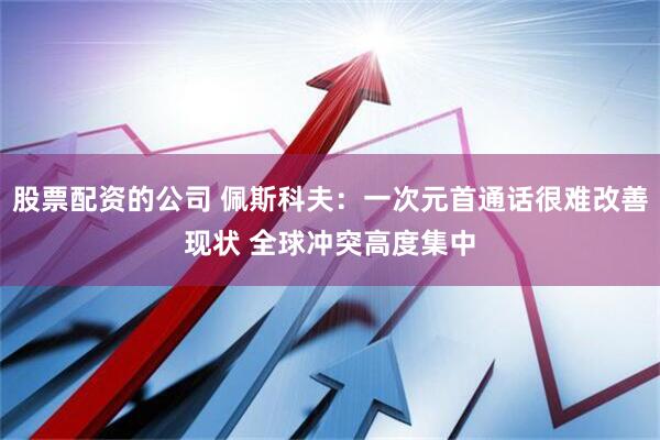 股票配资的公司 佩斯科夫：一次元首通话很难改善现状 全球冲突高度集中